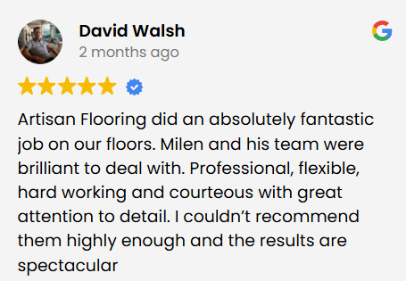 Artisan Flooring did an absolutely fantastic job on our floors. Milen and his team were brilliant to deal with. Professional, flexible, hard working and courteous with great attention to detail. I couldn’t recommend them highly enough and the results are spectacular